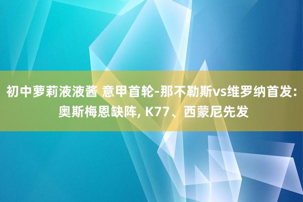 初中萝莉液液酱 意甲首轮-那不勒斯vs维罗纳首发: 奥斯梅恩缺阵, K77、西蒙尼先发