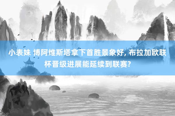 小表妹 博阿维斯塔拿下首胜景象好, 布拉加欧联杯晋级进展能延续到联赛?