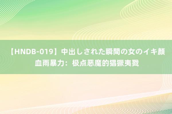 【HNDB-019】中出しされた瞬間の女のイキ顔 血雨暴力：极点恶魔的猖獗夷戮