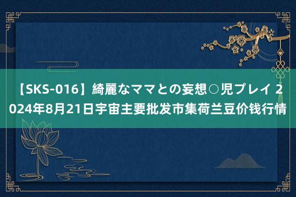 【SKS-016】綺麗なママとの妄想○児プレイ 2024年8月21日宇宙主要批发市集荷兰豆价钱行情