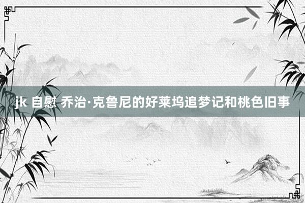 jk 自慰 乔治·克鲁尼的好莱坞追梦记和桃色旧事
