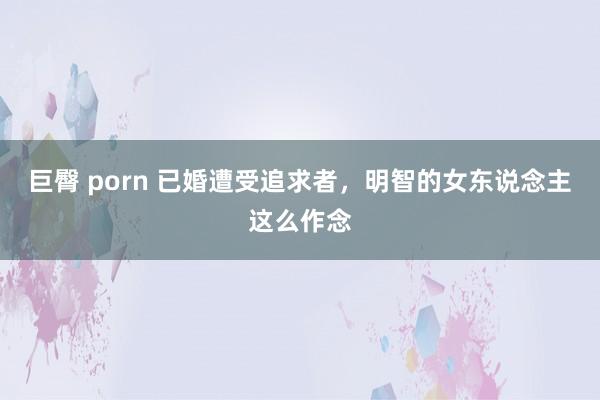 巨臀 porn 已婚遭受追求者，明智的女东说念主这么作念
