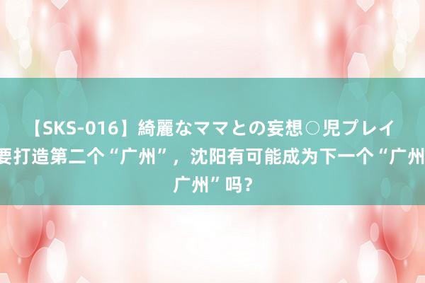 【SKS-016】綺麗なママとの妄想○児プレイ 辽宁要打造第二个“广州”，沈阳有可能成为下一个“广州”吗？
