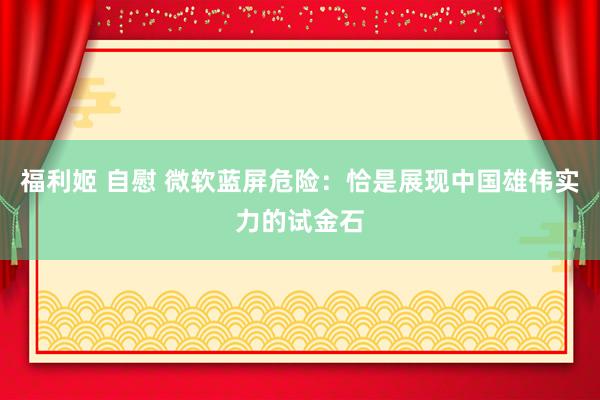 福利姬 自慰 微软蓝屏危险：恰是展现中国雄伟实力的试金石
