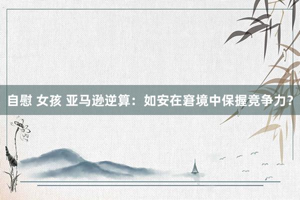 自慰 女孩 亚马逊逆算：如安在窘境中保握竞争力？