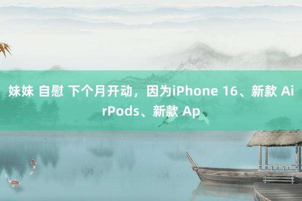 妹妹 自慰 下个月开动，因为iPhone 16、新款 AirPods、新款 Ap