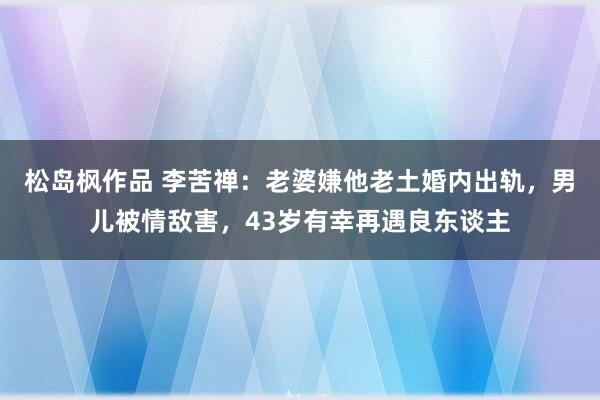 松岛枫作品 李苦禅：老婆嫌他老土婚内出轨，男儿被情敌害，43岁有幸再遇良东谈主