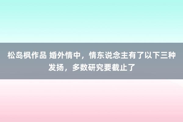 松岛枫作品 婚外情中，情东说念主有了以下三种发扬，多数研究要截止了