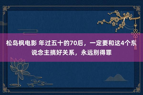 松岛枫电影 年过五十的70后，一定要和这4个东说念主搞好关系，永远别得罪