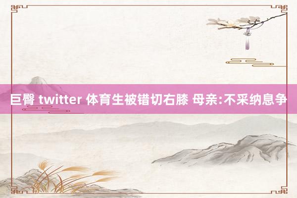 巨臀 twitter 体育生被错切右膝 母亲:不采纳息争