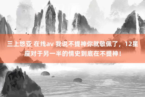 三上悠亚 在线av 我说不提神你就敬佩了，12星座对于另一半的情史到底在不提神！