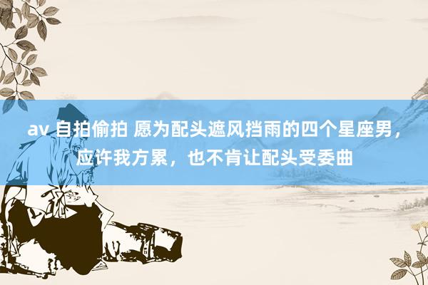 av 自拍偷拍 愿为配头遮风挡雨的四个星座男，应许我方累，也不肯让配头受委曲