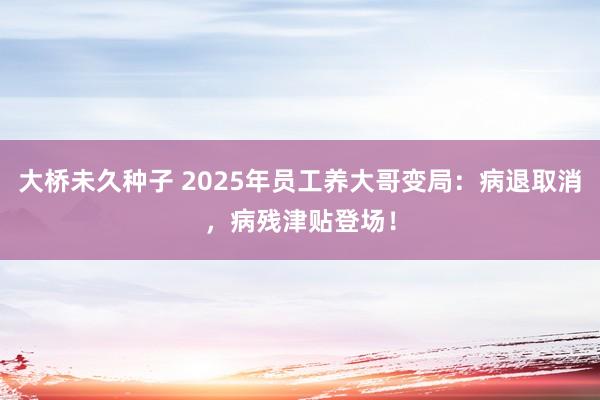 大桥未久种子 2025年员工养大哥变局：病退取消，病残津贴登场！