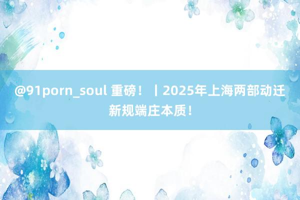 @91porn_soul 重磅！丨2025年上海两部动迁新规端庄本质！