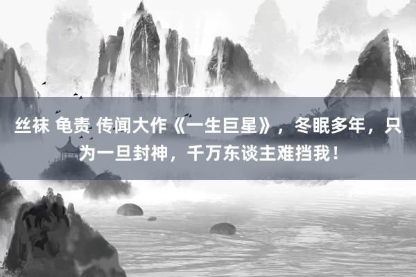 丝袜 龟责 传闻大作《一生巨星》，冬眠多年，只为一旦封神，千万东谈主难挡我！