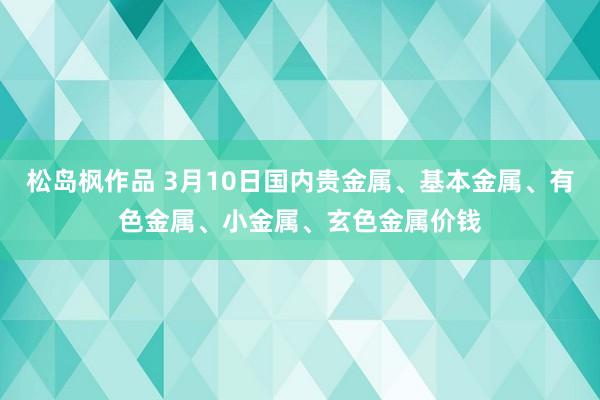 松岛枫作品 3月10日国内贵金属、基本金属、有色金属、小金属、玄色金属价钱