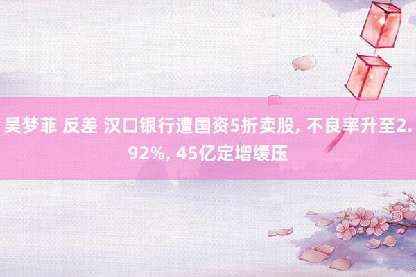 吴梦菲 反差 汉口银行遭国资5折卖股, 不良率升至2.92%, 45亿定增缓压