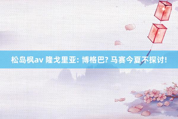松岛枫av 隆戈里亚: 博格巴? 马赛今夏不探讨!