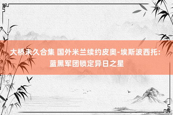 大桥未久合集 国外米兰续约皮奥-埃斯波西托: 蓝黑军团锁定异日之星