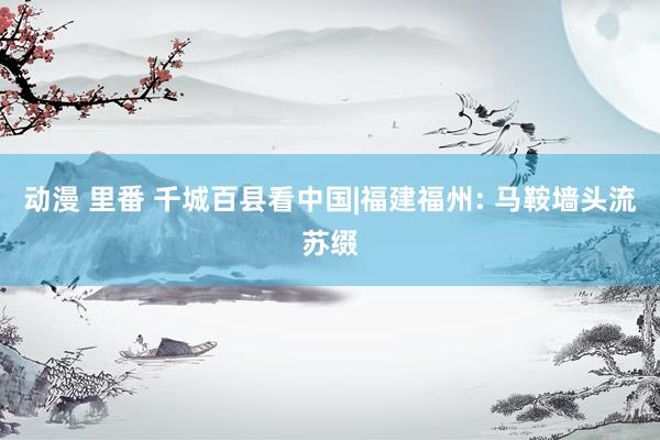 动漫 里番 千城百县看中国|福建福州: 马鞍墙头流苏缀