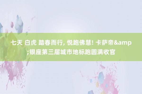 七天 白虎 踏春而行, 悦跑佛慧! 卡萨帝&银座第三届城市地标跑圆满收官