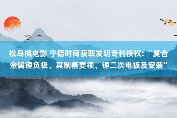 松岛枫电影 宁德时间获取发明专利授权: “复合金属锂负极、其制备要领、锂二次电板及安装”