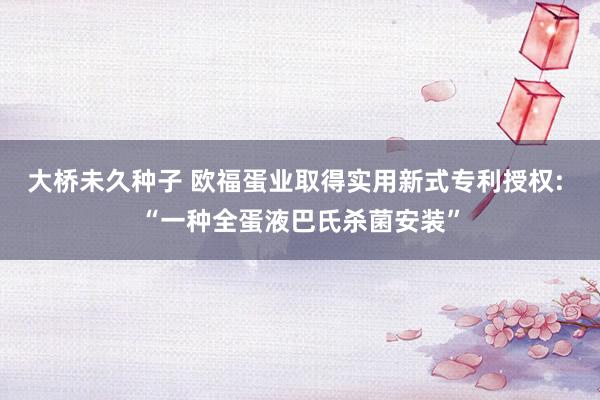 大桥未久种子 欧福蛋业取得实用新式专利授权: “一种全蛋液巴氏杀菌安装”