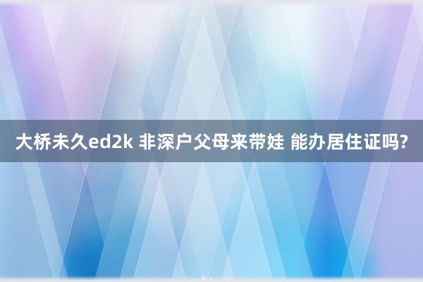 大桥未久ed2k 非深户父母来带娃 能办居住证吗?