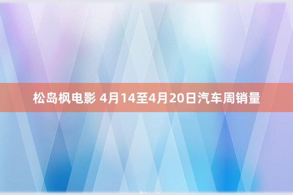 松岛枫电影 4月14至4月20日汽车周销量
