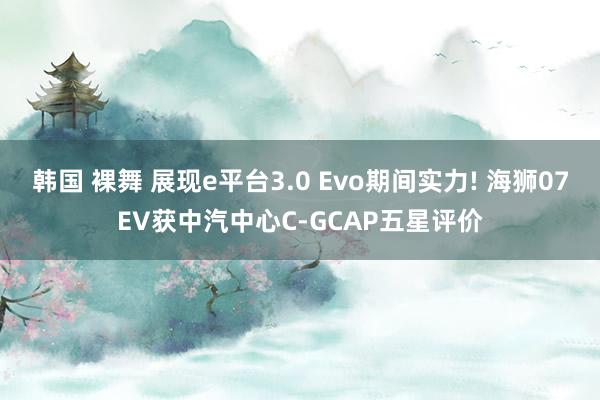 韩国 裸舞 展现e平台3.0 Evo期间实力! 海狮07EV获中汽中心C-GCAP五星评价