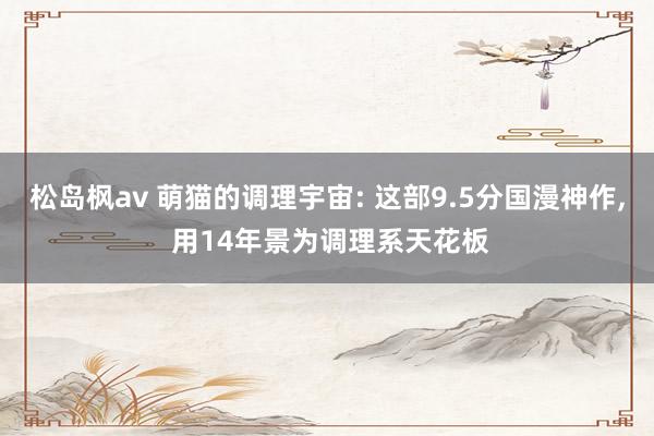 松岛枫av 萌猫的调理宇宙: 这部9.5分国漫神作, 用14年景为调理系天花板