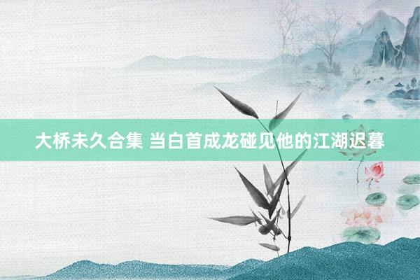 大桥未久合集 当白首成龙碰见他的江湖迟暮
