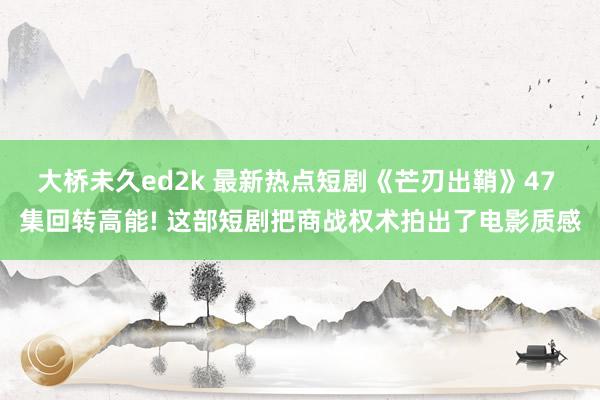 大桥未久ed2k 最新热点短剧《芒刃出鞘》47 集回转高能! 这部短剧把商战权术拍出了电影质感