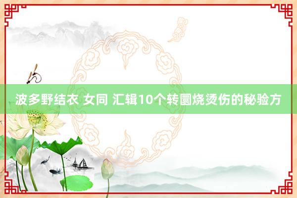 波多野结衣 女同 汇辑10个转圜烧烫伤的秘验方