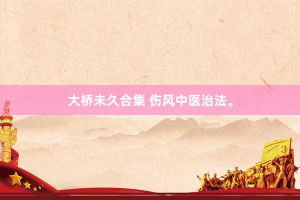大桥未久合集 伤风中医治法。