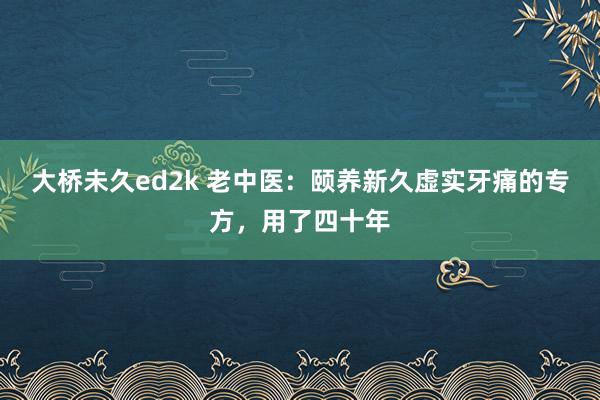 大桥未久ed2k 老中医：颐养新久虚实牙痛的专方，用了四十年
