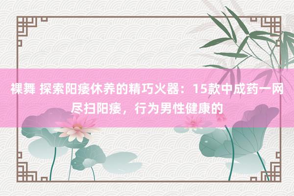 裸舞 探索阳痿休养的精巧火器:15款中成药一网尽扫阳痿,行为男性健康的