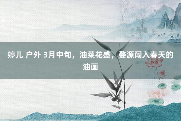 婷儿 户外 3月中旬，油菜花盛，婺源闯入春天的油画
