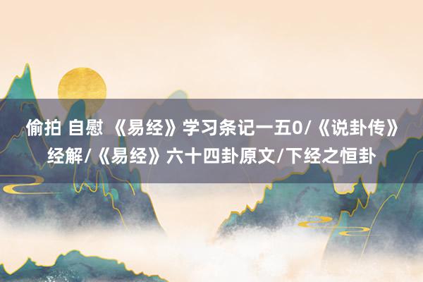 偷拍 自慰 《易经》学习条记一五0/《说卦传》经解/《易经》六十四卦原文/下经之恒卦