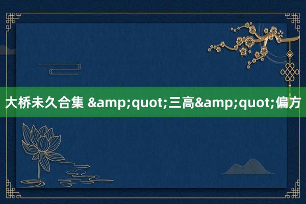 大桥未久合集 &quot;三高&quot;偏方