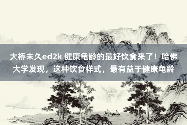 大桥未久ed2k 健康龟龄的最好饮食来了！哈佛大学发现，这种饮食样式，最有益于健康龟龄