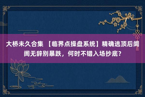 大桥未久合集 【临界点操盘系统】精确逃顶后阛阓无辞别暴跌，何时不错入场抄底？