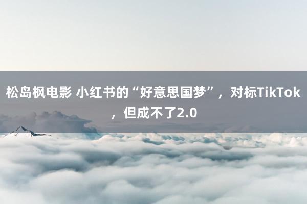 松岛枫电影 小红书的“好意思国梦”，对标TikTok，但成不了2.0