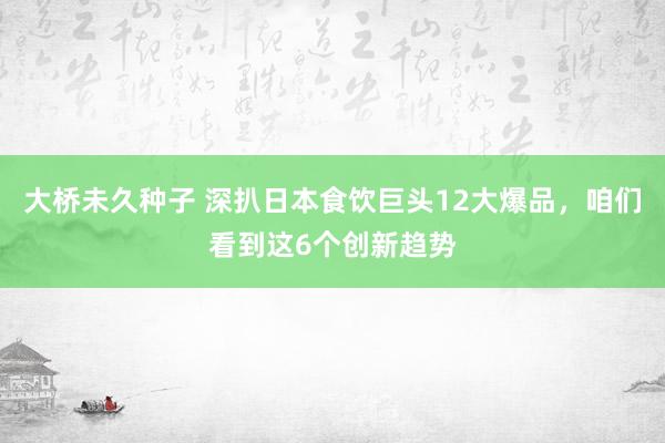 大桥未久种子 深扒日本食饮巨头12大爆品，咱们看到这6个创新趋势